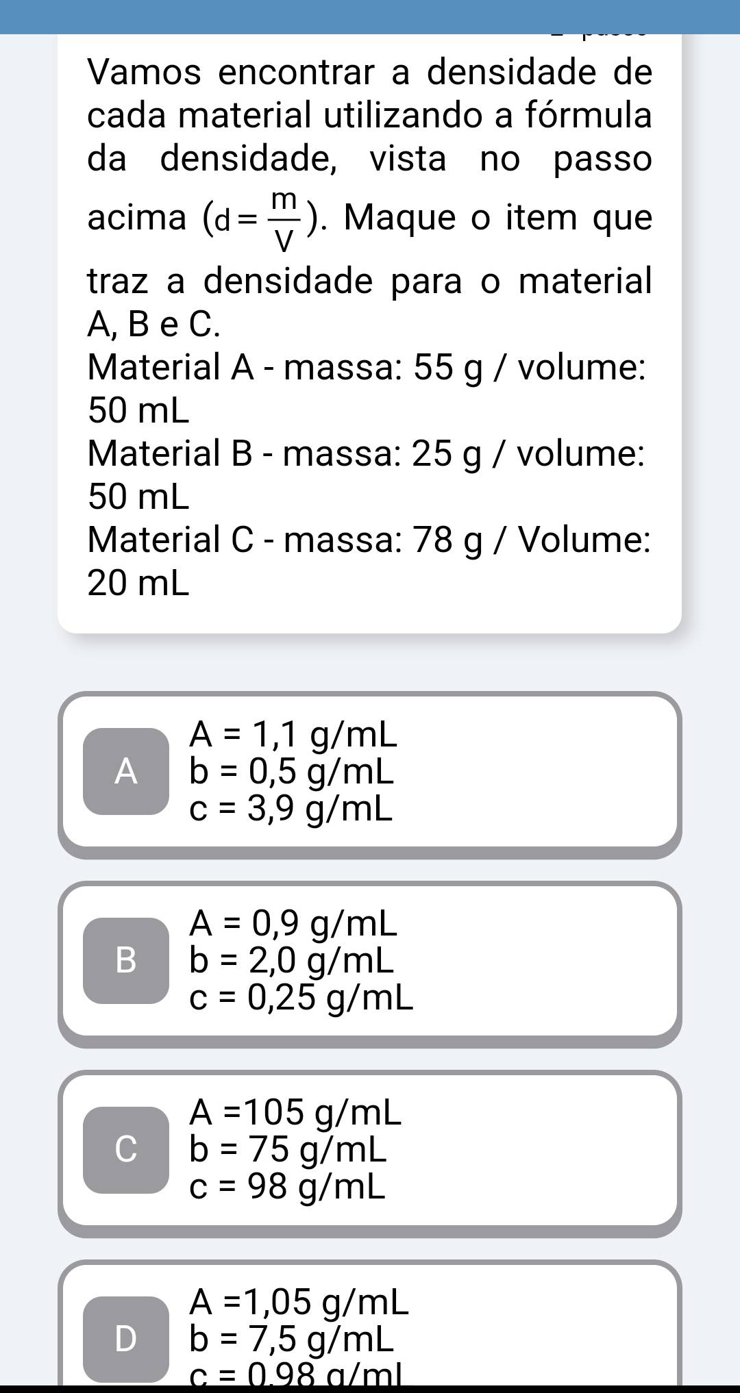 Vamos encontrar a densidade de
cada material utilizando a fórmula
da densidade, vista no passo
acima (d= m/V ). Maque o item que
traz a densidade para o material 
A, B e C.
Material A - massa: 55 g / volume:
50 mL
Material B - massa: 25 g / volume:
50 mL
Material C - massa: 78 g / Volume:
20 mL
A=1,1g/mL
A b=0,5g/mL
c=3,9g/mL
A=0,9g/mL
B b=2,0g/mL
c=0,25g/mL
A=105g/mL
C b=75g/mL
c=98g/mL
A=1,05g/mL
D b=7,5g/mL
c=0.98a/ml