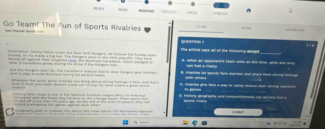 READY READ RESPOND REFLECT WRITE STRETCH ō
Go Team! The Fun of Sports Rivalries _TO-DO NOTES VOCABULARY
Teen Channel: Sports Extra
QUESTION 1 1 / 8
The article says all of the following except _.
Entertainer Jimmy Fallon loves the New York Rangers. He follows the hockey team
closely. So he made a big bet. The Rangers were in the 2014 playoffs. They were
facing off against their longtime rival, the Montreal Canadiens. Fallon pledged to A. when an opponent's team wins all the time, spite and envy
wear a Canadiens jersey during his show if the Rangers lost.
can fuel a rivalry
But the Rangers won! So, the Canadiens mascot had to wear Rangers gear instead— B. rivalries let sports fans express and share their strong feelings
and trudge around Montreal having his picture taken. with others
Whatever the sport, great rivalries can bring about strong feelings in fans. And that's C. rivalries give fans a way to calmy reduce their strong reactions
even if their own team doesn't come out on top. So what makes a great sports to games
rivalry?
History often plays a role. In the National Football League (NFL), no matchup D. history, geography, and competitiveness can all help fuel a
compares with the Green Bay Packers vs. the Chicago Bears. These teams first sports rivalry
kicked off more than 100 years ago. By the end of the 2020-21 season, they had
tallied a whopping 202 games against each other!
Geography adds to rivalries, too. About 200 miles (about 322 kilometers) separate SUBMIT
Search 4:04 PM
9/29/2024