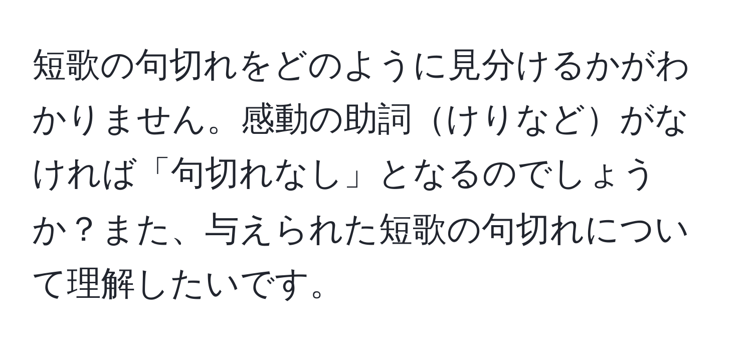 短歌の句切れをどのように見分けるかがわかりません。感動の助詞けりなどがなければ「句切れなし」となるのでしょうか？また、与えられた短歌の句切れについて理解したいです。