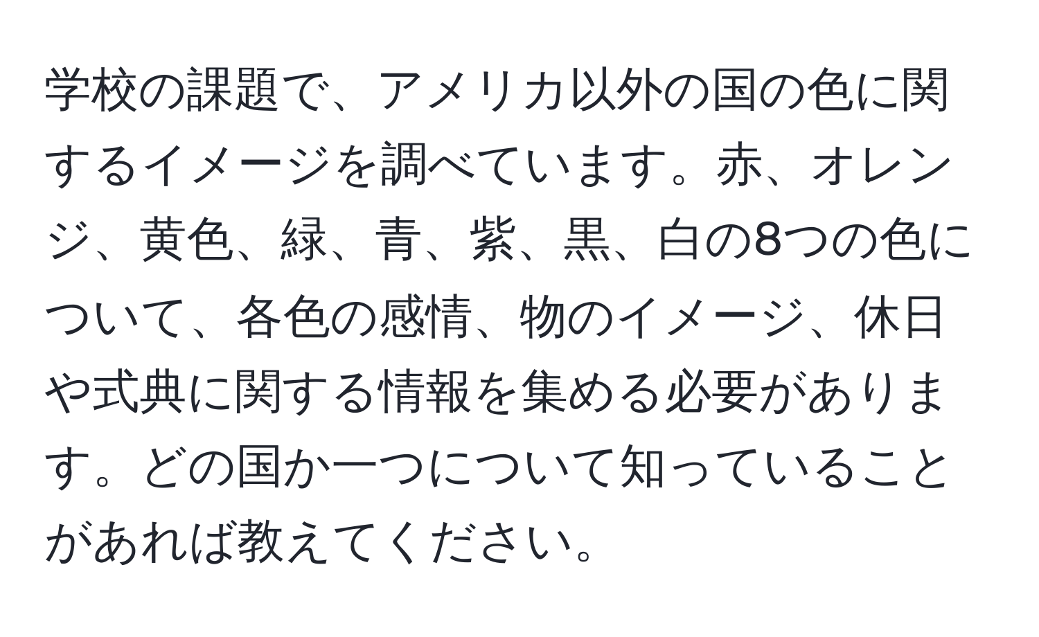 学校の課題で、アメリカ以外の国の色に関するイメージを調べています。赤、オレンジ、黄色、緑、青、紫、黒、白の8つの色について、各色の感情、物のイメージ、休日や式典に関する情報を集める必要があります。どの国か一つについて知っていることがあれば教えてください。