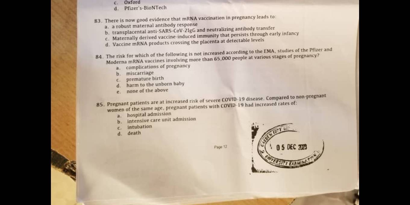 c. Oxford
d. Pfizer's-BioNTech
83. There is now good evidence that mRNA vaccination in pregnancy leads to:
a. a robust maternal antibody response
b. transplacental anti-SARS-CoV-2IgG and neutralizing antibody transfer
c. Maternally derived vaccine-induced immunity that persists through early infancy
d. Vaccine mRNA products crossing the placenta at detectable levels
84. The risk for which of the following is not increased according to the EMA, studies of the Pfizer and
Moderna mRNA vaccines involving more than 65,000 people at various stages of pregnancy?
a. complications of pregnancy
b. miscarriage
c. premature birth
d. harm to the unborn baby
e. none of the above
85. Pregnant patients are at increased risk of severe COVID-19 disease. Compared to non-pregnant
women of the same age, pregnant patients with COVID- 19 had increased rates of:
a. hospital admission
b. intensive care unit admission
c. intubation
d. death
Page 12