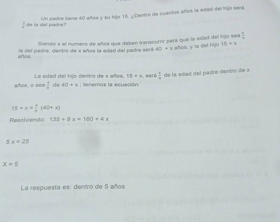 Un padre tiene 40 años y su hijo 15. ¿Dentro de cuantos años la edad del hijo será
 4/9  de la del padre? 
Siendo x el numero de años que deben transcurrir para que la edad del hijo sea  4/9 
la del padre, dentro de x años la edad del padre será 40+x años, y la del hijo 15/ x
años. 
La edad del hijo dentro de x años, 15/ x , será  4/9  de la edad del padre dentro de x
años, o sea  4/9  de 40+x; tenemos la ecuación:
15+x= 4/9 (40+x)
Resolviendo: 135+9x=160+4x
5x=25
X=5
La respuesta es: dentro de 5 años