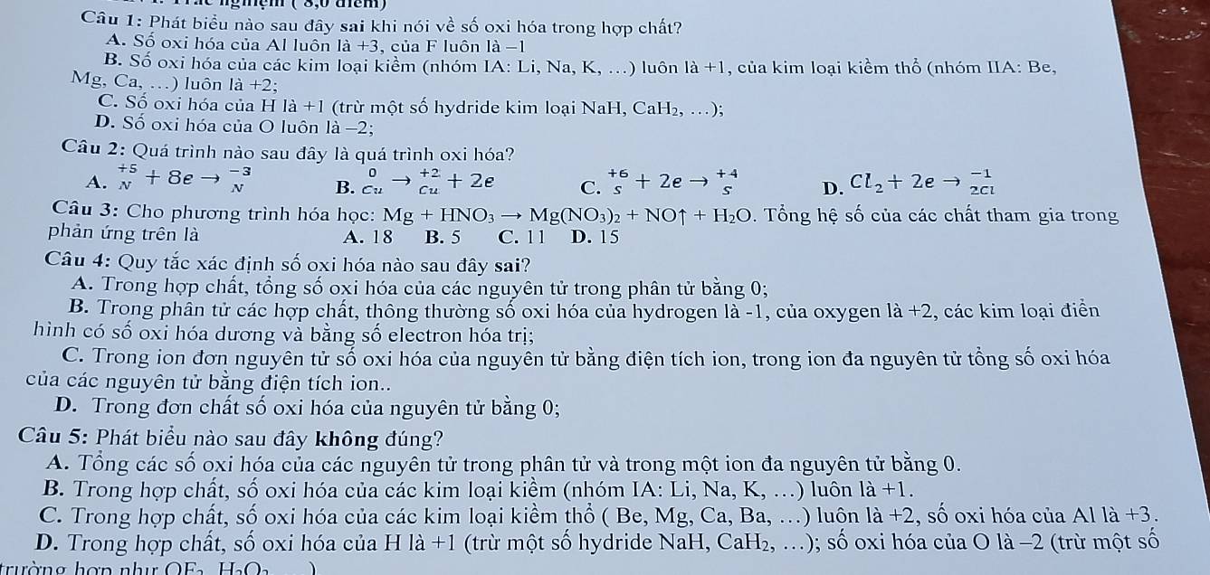 Phát biểu nào sau đây sai khi nói về số oxi hóa trong hợp chất?
A. Số oxi hóa của Al luôn 1a+3 , của F luôn 1a-1
B. Số oxi hóa của các kim loại kiềm (nhóm IA: Li, Na, K , .) luôn 1a+1 , của kim loại kiểm thổ (nhóm IIA: Be,
Mg, Ca, .) luôn la+2.
C. Số oxi hóa của H la+1 (trừ một số hydride kim loại NaH, CaH_2,...)
D. Số oxi hóa của O luôn là −2;
Câu 2: Quá trình nào sau đây là quá trình oxi hóa?
A. beginarrayr +5 Nendarray +8eto beginarrayr -3 Nendarray B. ^0_cuto _(cu)^(+2)+2e C. beginarrayr +6 sendarray +2eto beginarrayr +beginarrayr +4 sendarray D. Cl_2+2eto beginarrayr -1 2clendarray
Câu 3: Cho phương trình hóa học: Mg+HNO_3to Mg(NO_3)_2+NOuparrow +H_2O. Tổng hệ số của các chất tham gia trong
phản ứng trên là A. 18 B. 5 C. 1 1 D. 15
Câu 4: Quy tắc xác định số oxi hóa nào sau đây sai?
A. Trong hợp chất, tổng số oxi hóa của các nguyên tử trong phân tử bằng 0;
B. Trong phân tử các hợp chất, thông thường số oxi hóa của hydrogen là -1, của oxygen la+2 , các kim loại điển
hình có số oxi hóa dương và bằng số electron hóa trị;
C. Trong ion đơn nguyên tử số oxi hóa của nguyễn tử bằng điện tích ion, trong ion đa nguyên tử tổng số oxi hóa
của các nguyên tử bằng điện tích ion..
D. Trong đơn chất số oxi hóa của nguyên tử bằng 0;
Câu 5: Phát biểu nào sau đây không đúng?
A. Tổng các số oxi hóa của các nguyên tử trong phân tử và trong một ion đa nguyên tử bằng 0.
B. Trong hợp chất, số oxi hóa của các kim loại kiềm (nhóm IA: Li, Na, K, ...) luôn 1a+1.
C. Trong hợp chất, số oxi hóa của các kim loại kiềm thổ ( Be, Mg, Ca, Ba, .) luôn la+2 , số oxi hóa của Al là +3.
D. Trong hợp chất, số oxi hóa của H la+1 (trừ một số hydride NaH,CaH_2,...); số oxi hóa của O là −2 (trừ một số
trường hợn nhu OF H_2O_2