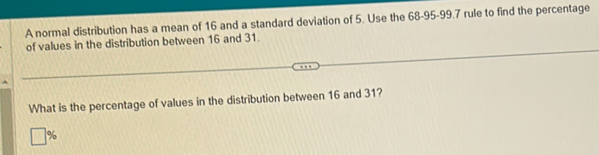 A normal distribution has a mean of 16 and a standard deviation of 5. Use the 68 - 95 - 99.7 rule to find the percentage 
of values in the distribution between 16 and 31. 
What is the percentage of values in the distribution between 16 and 31?
%