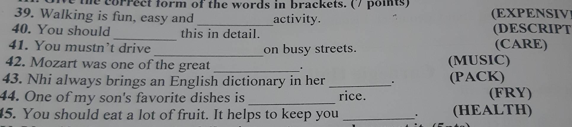 the correct form of the words in brackets. (7 points) 
39. Walking is fun, easy and_ 
activity. 
(EXPENSIV 
_ 
40. You should this in detail. (DESCRIPT 
41. You mustn’t drive (CARE) 
_on busy streets. 
42. Mozart was one of the great _(MUSIC) 
. 
43. Nhi always brings an English dictionary in her _. (PACK) 
44. One of my son's favorite dishes is _rice. 
(FRY) 
45. You should eat a lot of fruit. It helps to keep you_ 
. 
(HEALTH)