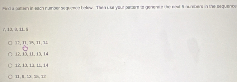 Find a pattern in each number sequence below. Then use your pattern to generate the next 5 numbers in the sequence
7, 10, 8, 11, 9
12, 11, 15, 11, 14
12, 10, 11, 13, 14
12, 10, 13, 11, 14
11, 9, 13, 15, 12