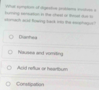 What symptom of digestive problems involives a
burning sensation in the chest or throat due to
stomach acid flowing back into the esophagus?
Diarrhea
Nausea and vomiting
Acid reflux or heartburn
Constipation