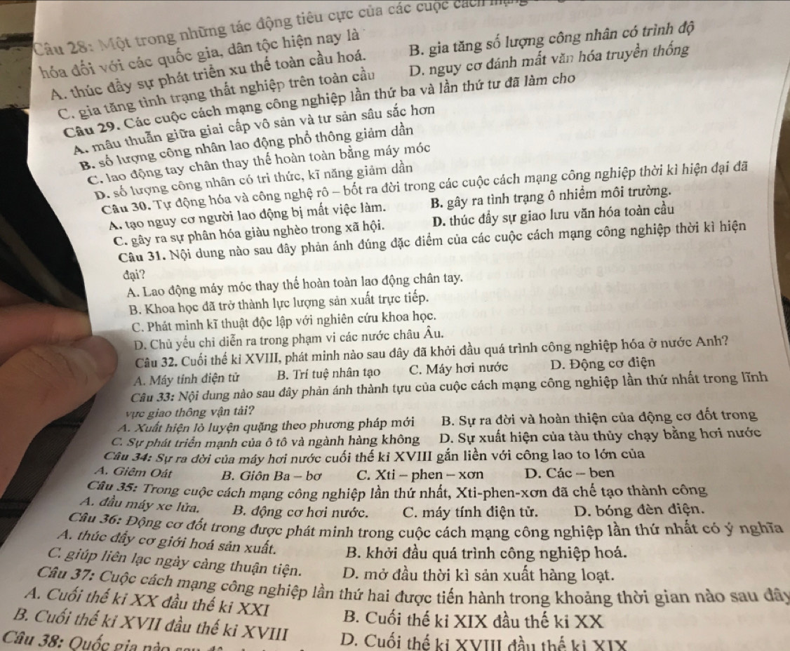 Một trong những tác động tiêu cực của các cuộc cách mạ
hóa đối với các quốc gia, dân tộc hiện nay là
A. thúc đầy sự phát triển xu thế toàn cầu hoá. B. gia tăng số lượng công nhân có trình độ
C. gia tăng tình trạng thất nghiệp trên toàn cầu D. nguy cơ đánh mất văn hóa truyền thống
Câu 29. Các cuộc cách mạng công nghiệp lần thứ ba và lần thứ tư đã làm cho
A. mâu thuẫn giữa giai cấp vô sản và tư sản sâu sắc hơn
B. số lượng công nhân lao động phổ thông giảm dần
C. lao động tay chân thay thế hoàn toàn bằng máy móc
D. số lượng công nhân có tri thức, kĩ năng giảm dần
Cầu 30. Tự động hóa và công nghệ rô - bốt ra đời trong các cuộc cách mạng công nghiệp thời kì hiện đại đã
A. tạo nguy cơ người lao động bị mất việc làm. B. gây ra tình trạng ô nhiềm môi trường.
C. gây ra sự phân hóa giàu nghèo trong xã hội. D. thúc đầy sự giao lưu văn hóa toàn cầu
Câu 31. Nội dung nào sau đây phản ánh đúng đặc điểm của các cuộc cách mạng công nghiệp thời kì hiện
đại?
A. Lao động máy móc thay thể hoàn toàn lao động chân tay.
B. Khoa học đã trở thành lực lượng sản xuất trực tiếp.
C. Phát minh kĩ thuật độc lập với nghiên cứu khoa học.
D. Chủ yếu chỉ diễn ra trong phạm vi các nước châu Âu.
Câu 32. Cuối thế kỉ XVIII, phát minh nào sau dây đã khởi đầu quá trình công nghiệp hóa ở nước Anh?
A. Máy tính điện tử B. Trí tuệ nhân tạo C. Máy hơi nước  D. Động cơ điện
Câu 33: Nội dung nào sau đây phản ánh thành tựu của cuộc cách mạng công nghiệp lần thứ nhất trong lĩnh
vực giao thông vận tải?
A. Xuất hiện lò luyện quặng theo phương pháp mới B. Sự ra đời và hoàn thiện của động cơ đốt trong
C. Sự phát triển mạnh của ô tô và ngành hàng không D. Sự xuất hiện của tàu thủy chạy bằng hơi nước
Câu 34: Sự ra đời của máy hơi nước cuối thế kỉ XVIII gắn liền với công lao to lớn của
A. Giêm Oát B. Giôn Ba - bơ C. Xti - phen - xơn D. Các -- ben
Câu 35: Trong cuộc cách mạng công nghiệp lần thứ nhất, Xti-phen-xơn đã chế tạo thành công
A. đầu máy xe lửa. B. động cơ hơi nước. C. máy tính điện tử. D. bóng đèn điện.
Câu 36: Động cơ đốt trong được phát minh trong cuộc cách mạng công nghiệp lần thứ nhất có ý nghĩa
A. thúc đầy cơ giới hoá sản xuất. B. khởi đầu quá trình công nghiệp hoá.
C. giúp liên lạc ngày càng thuận tiện. D. mở đầu thời kì sản xuất hàng loạt.
Câu 37: Cuộc cách mạng công nghiệp lần thứ hai được tiến hành trong khoảng thời gian nào sau đây
A. Cuối thế ki XX đầu thế ki XXI
B. Cuối thế ki XIX đầu thế ki XX
B. Cuối thế ki XVII đầu thế ki XVIII
Câu 38:  Quốc gi n    D. Cuối thế ki XVIII đầu thế ki XIX