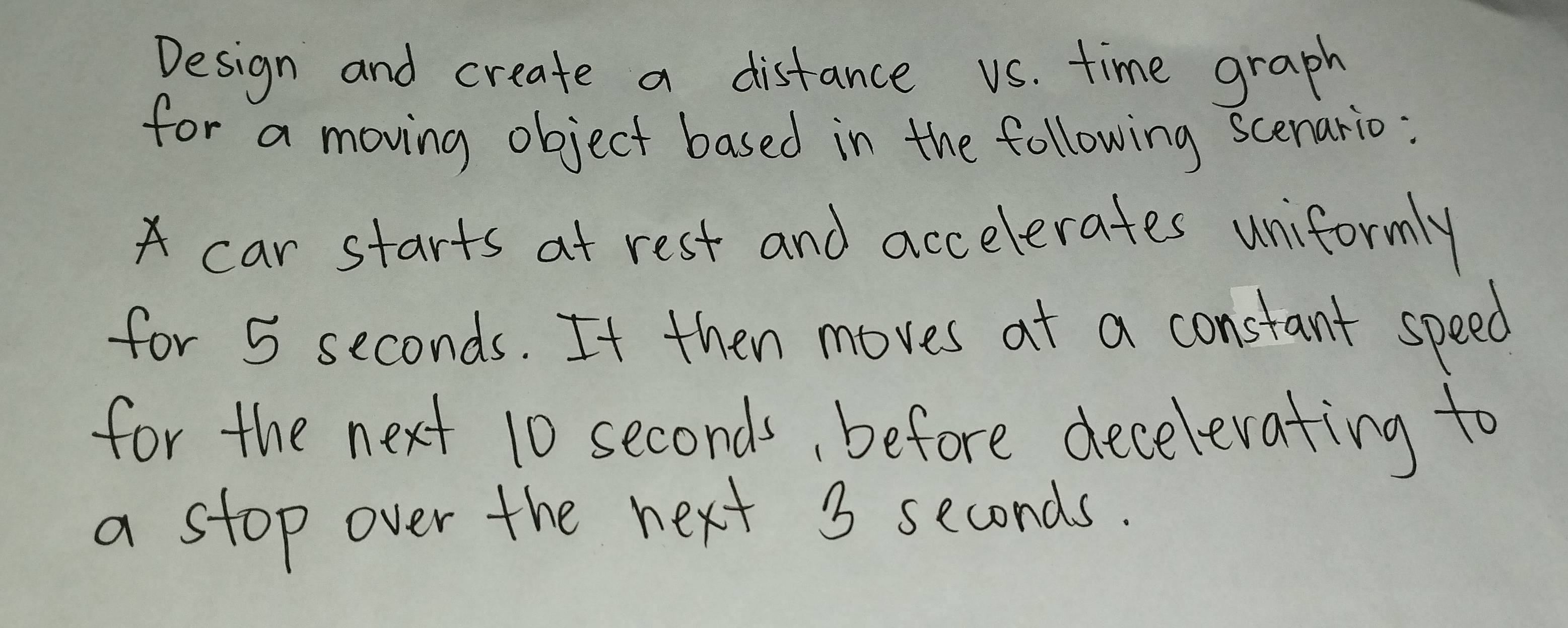 Design and create a distance us. time graph 
for a moving object based in the following scenario: 
car starts at rest and accelerates uniformly 
for 5 seconds. It then moves at a constant speed 
for the next 10 seconds, before decelevating to 
a stop over the next 3 seconds.