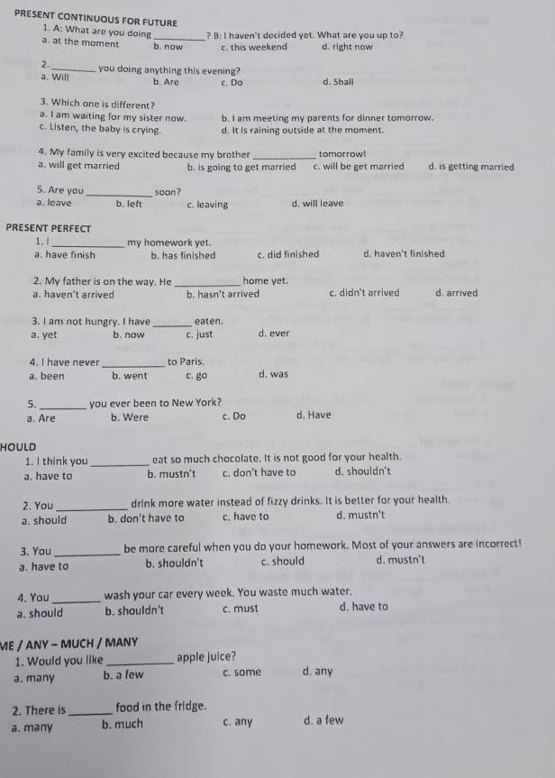 PRESENT CONTINUOUS FOR FUTURE
1. A: What are you doing ? B: I haven't decided yet. What are you up to?
a. at the moment b. now c. this weekend d. right now
2._ you doing anything this evening?
a. Will b. Are c. Do d. Shall
3. Which one is different?
a. I am waiting for my sister now. b. I am meeting my parents for dinner tomorrow.
c. Listen, the baby is crying d. It Is raining outside at the moment.
4. My family is very excited because my brother _tomorrow!
a. will get married b. is going to get married c. will be get married d. is getting married
5. Are you_ soon?
a. leave b. left c. leaving d. will leave
PRESENT PERFECT
1. l _my homework yet.
a. have finish b. has finished c. did finished d. haven't fin shed
2. My father is on the way. He _home yet.
a. haven't arrived b. hasn't arrived c. didn't arrived d. arrived
3. I am not hungry. I have eaten.
a. yet b. now c. just d. ever
4. I have never_ to Paris.
a.been b. went c. go d. was
5. _you ever been to New York?
a. Are b. Were c. Do d. Have
HOULD
1. I think you_ eat so much chocolate. It is not good for your health.
a. have to b. mustn't c. don't have to d. shouldn't
2. You_ drink more water instead of fizzy drinks. It is better for your health.
a. should b. don't have to c. have to d. mustn't
3. You _be more careful when you do your homework. Most of your answers are incorrect!
a. have to b. shouldn't c. should d. mustn't
4. You _wash your car every week. You waste much water.
a. should b. shouldn't c. must d. have to
ME / ANY - MUCH / MANY
1. Would you like _apple juice?
a. many b. a few c. some d. any
2. There is _food in the fridge.
a. many b. much c. any d. a few
