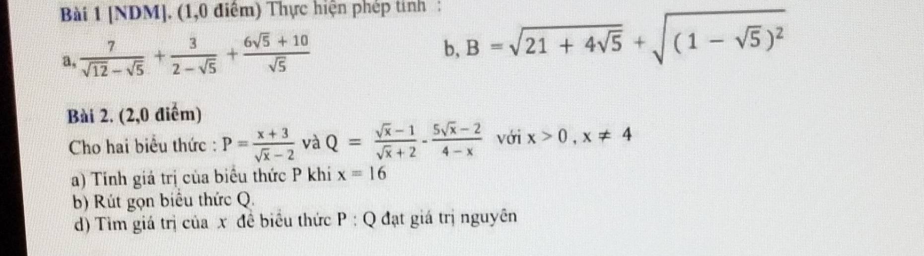 [NDM]. (1,0 điểm) Thực hiện phép tính : 
a,  7/sqrt(12)-sqrt(5) + 3/2-sqrt(5) + (6sqrt(5)+10)/sqrt(5) 
b, B=sqrt(21+4sqrt 5)+sqrt((1-sqrt 5))^2
Bài 2. (2,0 điểm) 
Cho hai biểu thức : P= (x+3)/sqrt(x)-2  và Q= (sqrt(x)-1)/sqrt(x)+2 - (5sqrt(x)-2)/4-x  với x>0, x!= 4
a) Tinh giá trị của biểu thức P khi x=16
b) Rút gọn biểu thức Q. 
d) Tìm giá trị của x đề biểu thức P:Q đạt giá trị nguyên