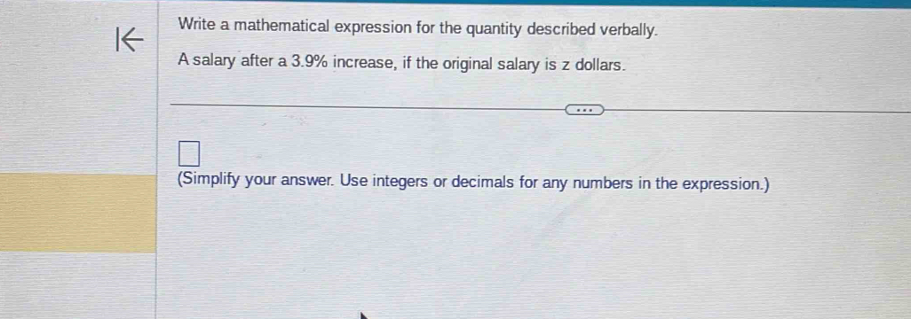 Write a mathematical expression for the quantity described verbally. 
A salary after a 3.9% increase, if the original salary is z dollars. 
(Simplify your answer. Use integers or decimals for any numbers in the expression.)