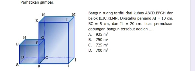 Perhatikan gambar.
Bangun ruang terdiri dari kubus ABCD. EFGH dan
balok BIJC. KLMN. Diketahui panjang AI=13cm,
BC=5cm , dan IL=20cm , Luas permukaan
gabungan bangun tersebut adalah ....
A. 925m^2
B. 750m^2
C. 725m^2
D. 700m^2