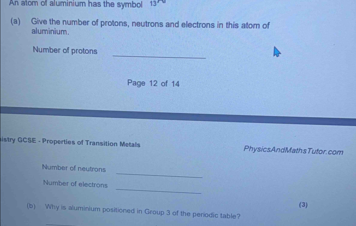 An atom of aluminium has the symbol 13
(a) Give the number of protons, neutrons and electrons in this atom of 
aluminium. 
_ 
Number of protons 
Page 12 of 14 
histry GCSE - Properties of Transition Metals PhysicsAndMathsTutor.com 
_ 
Number of neutrons 
_ 
Number of electrons 
(3) 
(b) Why is aluminium positioned in Group 3 of the periodic table?