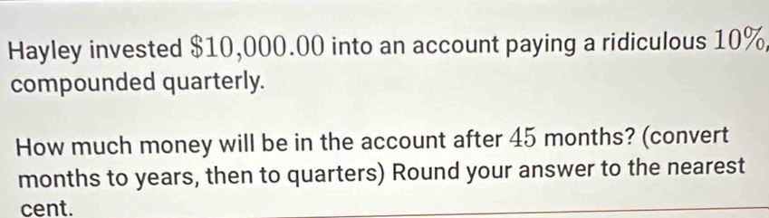 Hayley invested $10,000.00 into an account paying a ridiculous 10%, 
compounded quarterly. 
How much money will be in the account after 45 months? (convert
months to years, then to quarters) Round your answer to the nearest 
cent.