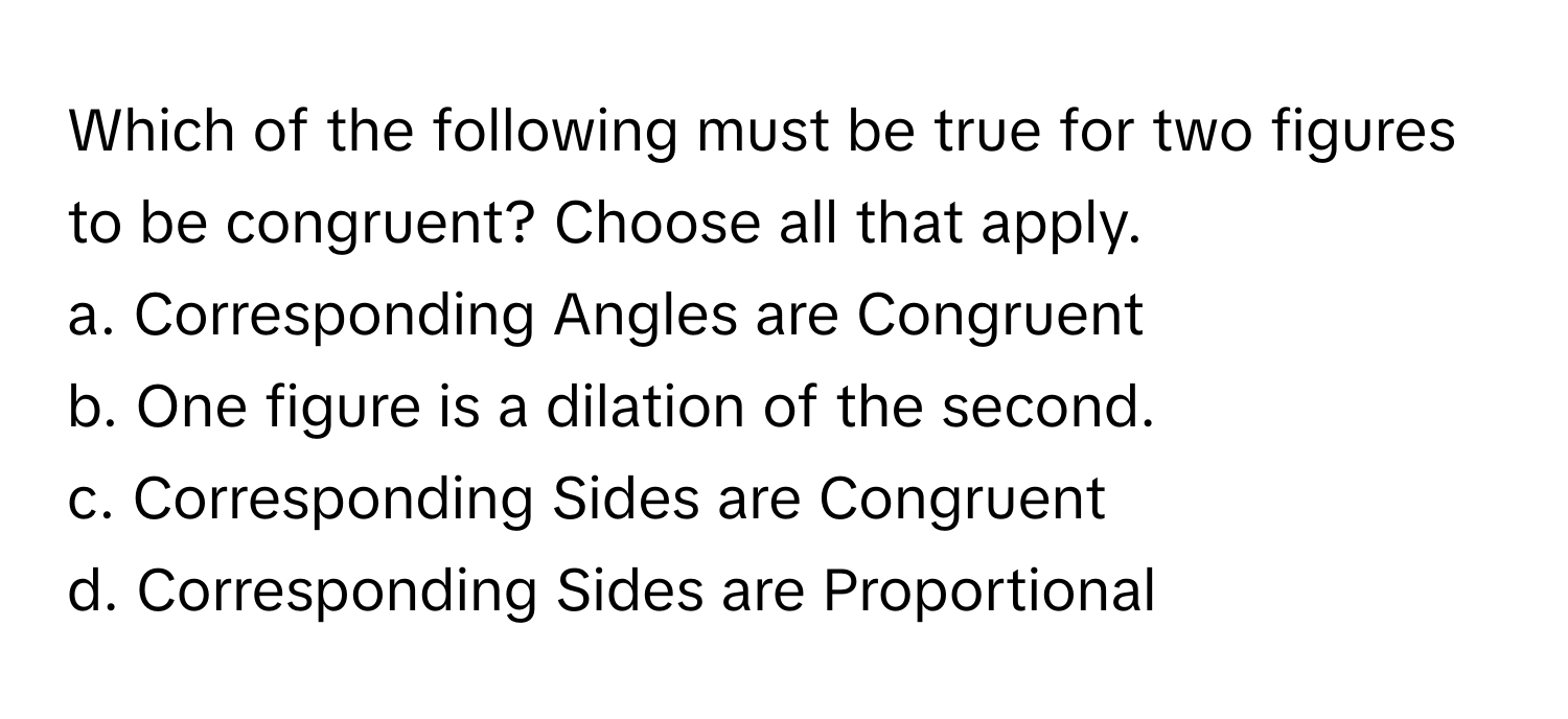 Which of the following must be true for two figures to be congruent? Choose all that apply. 
a. Corresponding Angles are Congruent 
b. One figure is a dilation of the second. 
c. Corresponding Sides are Congruent 
d. Corresponding Sides are Proportional