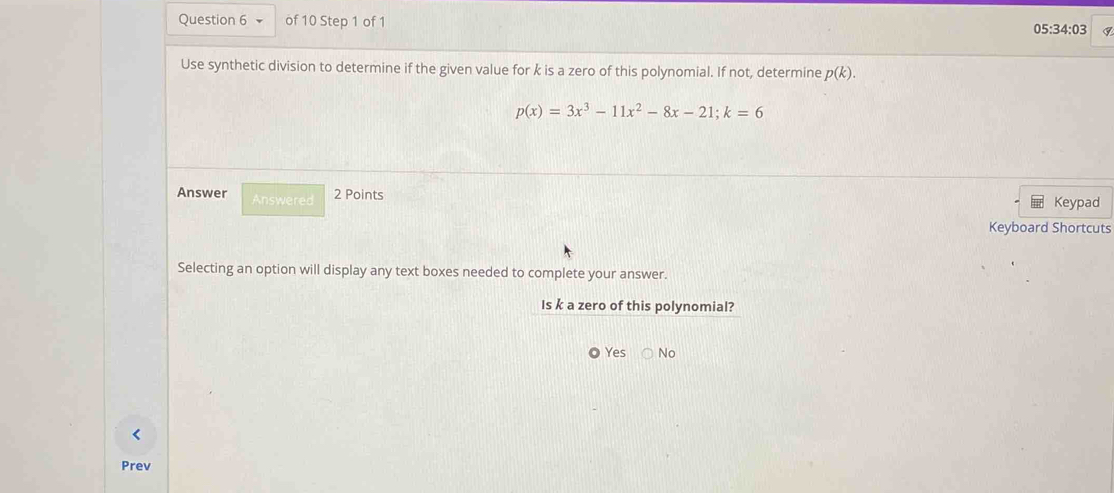 05:34:03
Use synthetic division to determine if the given value for k is a zero of this polynomial. If not, determine p(k).
p(x)=3x^3-11x^2-8x-21; k=6
Answer Answered 2 Points
Keypad
Keyboard Shortcuts
Selecting an option will display any text boxes needed to complete your answer.
Is k a zero of this polynomial?
Yes No
<
Prev