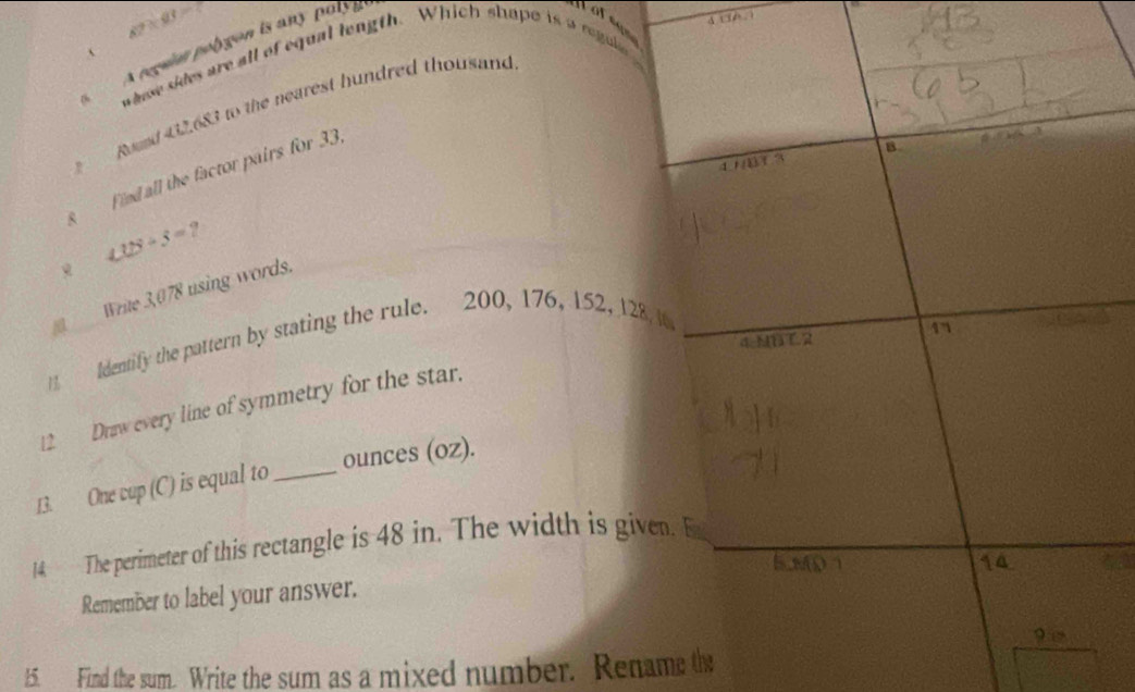 87* 93=7
A regun polygon is any paly i
pafegs
、
whe sides are all of equal length. Which shape is a regule
Road 42.683 to the nearest hundred thousand
11/01 3 B
s Find all the factor pairs for 33
∠ 18/ 3= ?
a Write 3,078 using words.
1 Identify the pattern by stating the rule. 200, 176, 152, 128, 1
17
a:MBT.2 
12 Draw every line of symmetry for the star.
13. One cup (C) is equal to _ounces (oz).
14 The perimeter of this rectangle is 48 in. The width is given.
5.80 1 14
Remember to label your answer.
15. Find the sum. Write the sum as a mixed number. Rename the