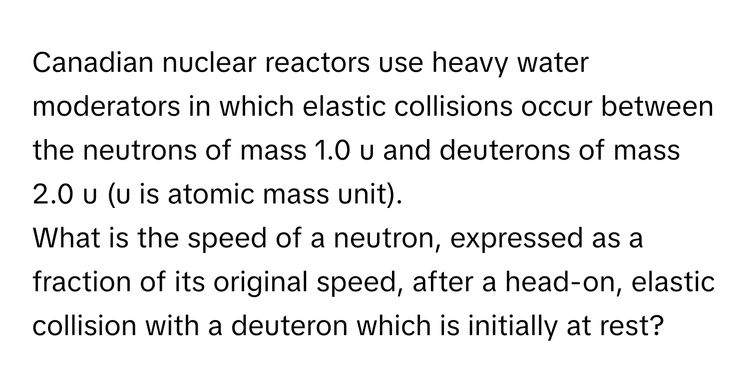 Canadian nuclear reactors use heavy water moderators in which elastic collisions occur between the neutrons of mass 1.0 u and deuterons of mass 2.0 u (u is atomic mass unit).

What is the speed of a neutron, expressed as a fraction of its original speed, after a head-on, elastic collision with a deuteron which is initially at rest?