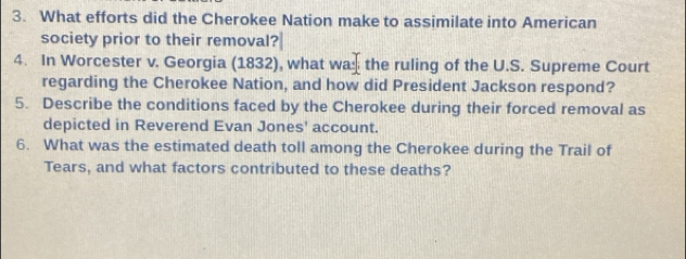 What efforts did the Cherokee Nation make to assimilate into American 
society prior to their removal? 
4. In Worcester v. Georgia (1832), what wa the ruling of the U.S. Supreme Court 
regarding the Cherokee Nation, and how did President Jackson respond? 
5. Describe the conditions faced by the Cherokee during their forced removal as 
depicted in Reverend Evan Jones' account. 
6. What was the estimated death toll among the Cherokee during the Trail of 
Tears, and what factors contributed to these deaths?