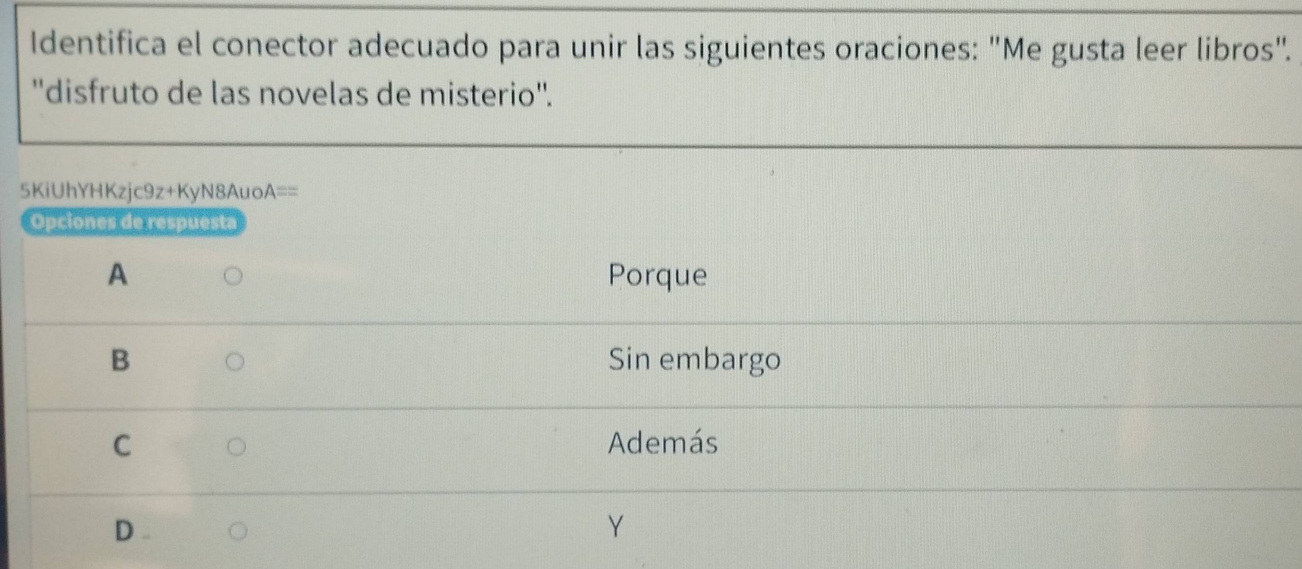 Identifica el conector adecuado para unir las siguientes oraciones: "Me gusta leer libros".
''disfruto de las novelas de misterio''.
5KiUhYHKzjc9z+KyN8Auo. A== 
Opciones de respuesta
A Porque
B Sin embargo
C Además
D . Y