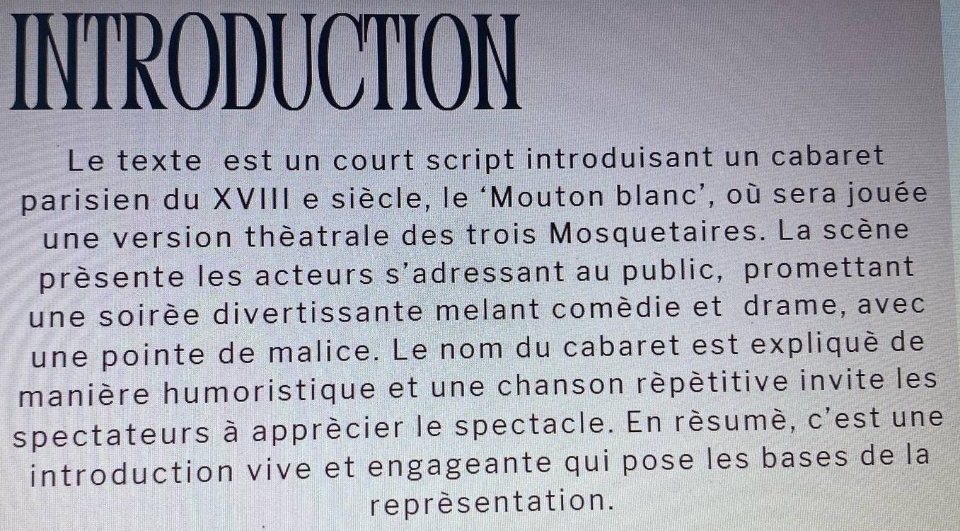 INTRODUCTION 
Le texte est un court script introduisant un cabaret 
parisien du XVIII e siècle, le ‘Mouton blanc’, où sera jouée 
une version théatrale des trois Mosquetaires. La scène 
prèsente les acteurs s'adressant au public, promettant 
une soirée divertissante melant comèdie et drame, avec 
une pointe de malice. Le nom du cabaret est expliqué de 
manière humoristique et une chanson répétitive invite les 
spectateurs à apprécier le spectacle. En résumé, c'est une 
introduction vive et engageante qui pose les bases de la 
reprèsentation.