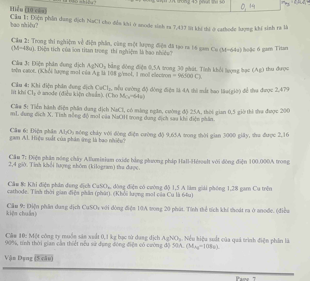 a bảo nhiều? ông điệh 5A trong 45 phụt thi số
Hiểu (10 câu)
Câu 1: Điện phân dung dịch NaCl cho đến khi ở anode sinh ra 7,437 lít khí thì ở cathode lượng khí sinh ra là
bao nhiêu?
Câu 2: Trong thí nghiệm về điện phân, cùng một lượng điện đã tạo ra 16 gam Cu (M=64u) hoặc 6 gam Titan
(M=48u) 9. Điện tích của ion titan trong thí nghiệm là bao nhiêu?
* Câu 3: Điện phân dung dịch AgNO_3 bằng dòng điện 0,5A trong 30 phút. Tính khối lượng bạc (Ag) thu được
trên catot. (Khối lượng mol của Ag là 108 g/mol, 1 mol electron =96500C).
*  Câu 4: Khi điện phân dung dịch CuCl_2 2, nếu cường độ dòng điện là 4A thì mất bao lâu(giờ) đề thu được 2,479
lít khí Cl_2 ở anode (điều kiện chuẩn). (Cho M_Cu=64u)
Câu 5: Tiến hành điện phân dung dịch NaCl, có màng ngăn, cường độ 25A, thời gian 0,5 giờ thì thu được 200
mL dung dịch X. Tính nồng độ mol của NaOH trong dung dịch sau khi điện phân.
Câu 6: Điện phân Al_2O_3 nóng chảy với dòng điện cường độ 9,65A trong thời gian 3000 giây, thu được 2,16
gam Al. Hiệu suất của phản ứng là bao nhiêu?
Câu 7: Điện phân nóng chảy Alluminium oxide bằng phương pháp Hall-Héroult với dòng điện 100.000A trong
2,4 giờ. Tính khối lượng nhôm (kilogram) thu được.
Câu 8: Khi điện phân dung dịch CuSO_4 , dòng điện có cường độ 1,5 A làm giải phóng 1,28 gam Cu trên
cathode. Tính thời gian điện phân (phút). (Khối lượng mol của Cu là 64u)
Câu 9: Điện phân dung dịch Cư _1SO_4 với dòng điện 10A trong 20 phút. Tính thể tích khí thoát ra ở anode. (điều
kiện chuẩn)
Câu 10: Một công ty muốn sản xuất 0,1 kg bạc từ dung dịch AgNO_3. Nếu hiệu suất của quá trình điện phân là
90%, tính thời gian cần thiết nếu sử dụng dòng điện có cường độ 50A. (M_Ag=108u).
Vận Dụng (5 câu)
Paσe 7