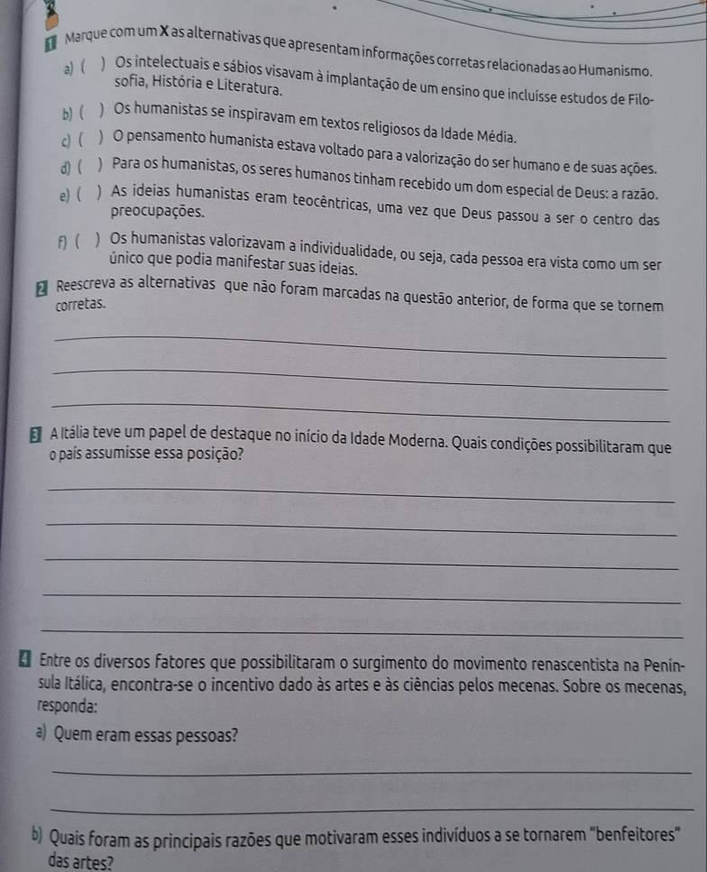 Marque com um X as alternativas que apresentam informações corretas relacionadas ao Humanismo
a) ( ) Os intelectuais e sábios visavam à implantação de um ensino que incluísse estudos de Filo-
sofia, História e Literatura.
b) ( ) Os humanistas se inspiravam em textos religiosos da Idade Média.
c) ( )O pensamento humanista estava voltado para a valorização do ser humano e de suas ações.
d) ) Para os humanistas, os seres humanos tinham recebido um dom especial de Deus: a razão.
e) ( ) As ideias humanistas eram teocêntricas, uma vez que Deus passou a ser o centro das
preocupações.
f) ) Os humanistas valorizavam a individualidade, ou seja, cada pessoa era vista como um ser
único que podia manifestar suas ideias.
Reescreva as alternativas que não foram marcadas na questão anterior, de forma que se tornem
corretas.
_
_
_
E A Itália teve um papel de destaque no início da Idade Moderna. Quais condições possibilitaram que
o país assumisse essa posição?
_
_
_
_
_
* Entre os diversos fatores que possibilitaram o surgimento do movimento renascentista na Penín-
sula Itálica, encontra-se o incentivo dado às artes e às ciências pelos mecenas. Sobre os mecenas,
responda:
a) Quem eram essas pessoas?
_
_
b) Quais foram as principais razões que motivaram esses indivíduos a se tornarem "benfeitores"
das artes?