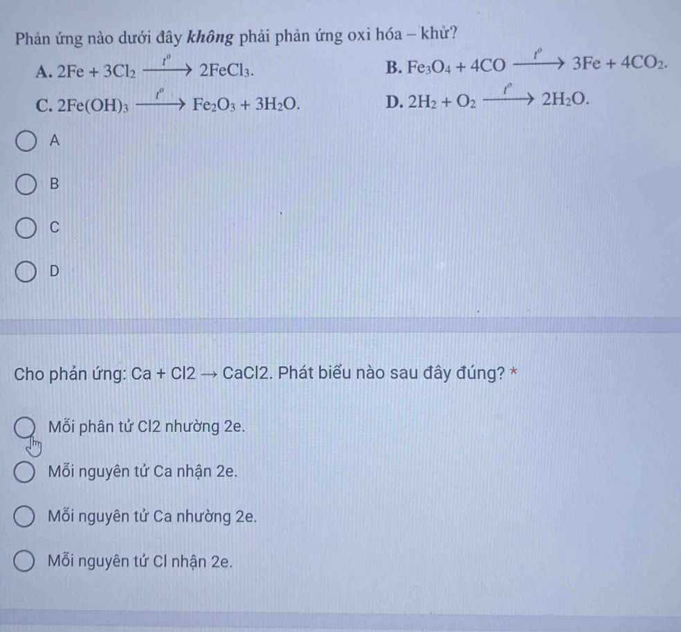 Phản ứng nào dưới đây không phải phản ứng oxi hóa - khử?
A. 2Fe+3Cl_2xrightarrow I^o2FeCl_3. B. Fe_3O_4+4COxrightarrow f'3Fe+4CO_2.
C. 2Fe(OH)_3xrightarrow IeFFe_2O_3+3H_2O.
D. 2H_2+O_2xrightarrow I'2H_2O. 
A
B
C
D
Cho phản ứng: Ca+Cl2to CaCl2 2. Phát biểu nào sau đây đúng? *
Mỗi phân tử Cl2 nhường 2e.
Mỗi nguyên tử Ca nhận 2e.
Mỗi nguyên tử Ca nhường 2e.
Mỗi nguyên tử Cl nhận 2e.