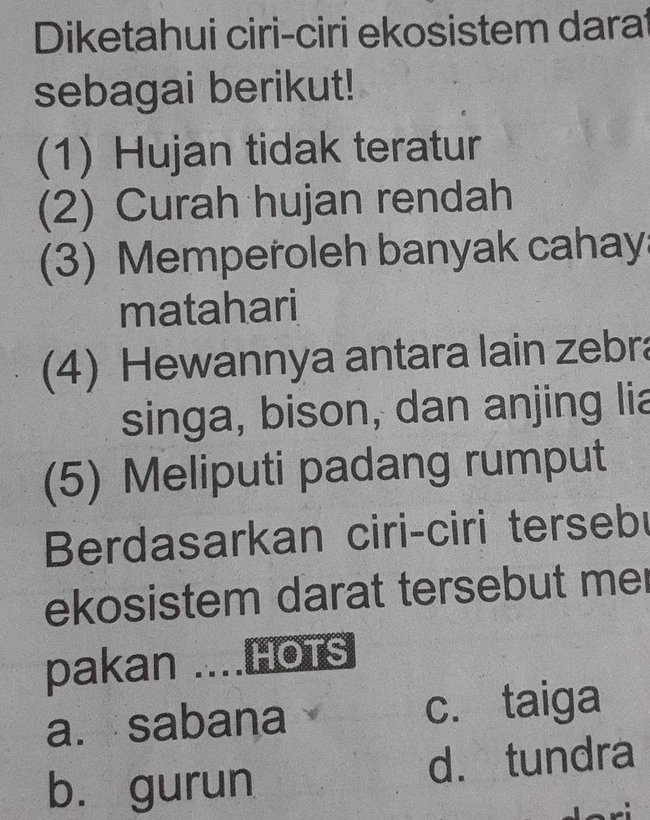 Diketahui ciri-ciri ekosistem darat
sebagai berikut!
(1) Hujan tidak teratur
(2) Curah hujan rendah
(3) Memperoleh banyak cahay
matahari
(4) Hewannya antara lain zebra
singa, bison, dan anjing lia
(5) Meliputi padang rumput
Berdasarkan ciri-ciri tersebu
ekosistem darat tersebut mer
pakan ....Hots
a. sabana c. taiga
b. gurun d. tundra
a