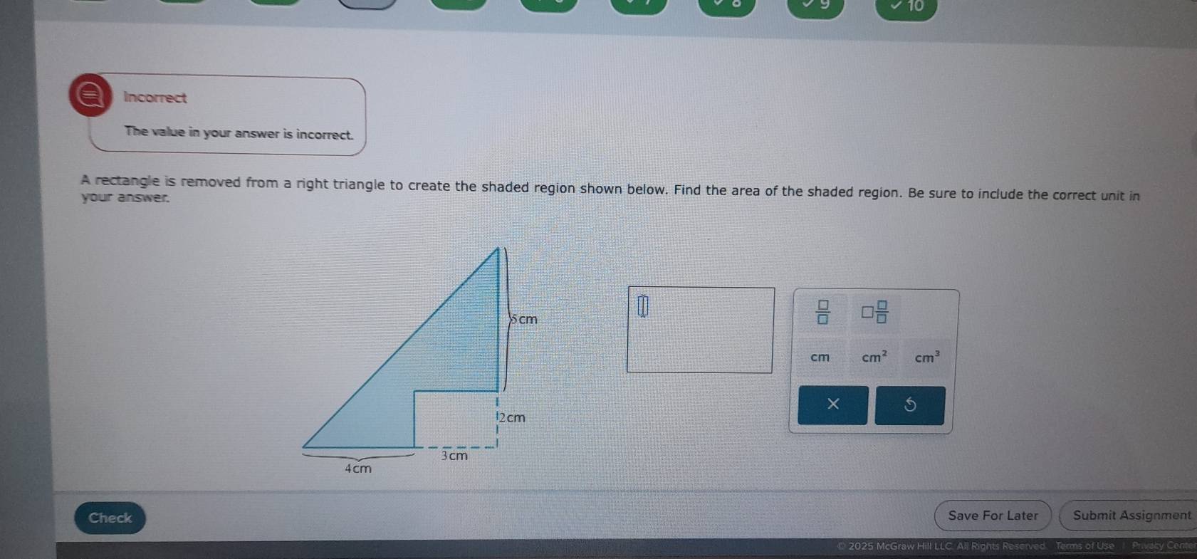 a Incorrect 
The value in your answer is incorrect. 
A rectangle is removed from a right triangle to create the shaded region shown below. Find the area of the shaded region. Be sure to include the correct unit in 
your answer. 
 □ /□   □  □ /□  
cm cm^2 cm^3
× 
Check Save For Later Submit Assignment