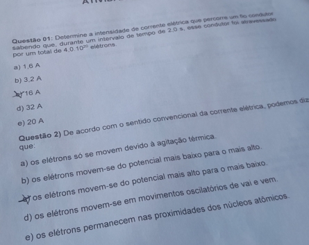 A
Questão 01: Determine a intensidade de corrente elétrica que percorre um flo condutor
Sabendo que, durante um intervalo de tempo de 2,0 s, esse condutor foi atravessado por um total de 4.0.10^(20) elétrons
a) 1,6 A
b) 3,2 A
16 A
d) 32 A
Questão 2) De acordo com o sentido convencional da corrente elétrica, podemos diz
e) 20 A
que:
a) os elétrons só se movem devido à agitação térmica.
b) os elétrons movem-se do potencial mais baixo para o mais alto.
os elétrons movem-se do potencial mais alto para o mais baixo.
d) os elétrons movem-se em movimentos oscilatórios de vai e vem.
e) os elétrons permanecem nas proximidades dos núcleos atômicos.