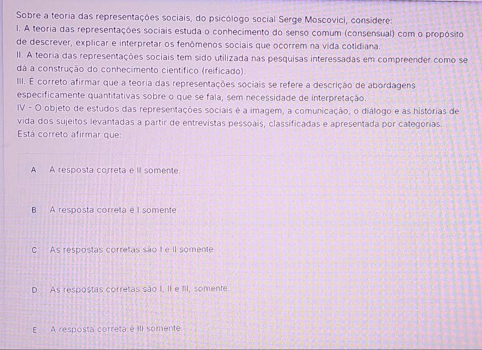 Sobre a teoria das representações sociais, do psicólogo social Serge Moscovici, considere:
I. A teoria das representações sociais estuda o conhecimento do senso comum (consensual) com o propósito
de descrever, explicar e interpretar os fenômenos sociais que ocorrem na vida cotidiana.
II. A teoria das representações sociais tem sido utilizada nas pesquisas interessadas em compreender como se
dá a construção do conhecimento científico (reificado).
III. É correto afirmar que a teoria das representações sociais se refere a descrição de abordagens
especificamente quantitativas sobre o que se fala, sem necessidade de interpretação.
IV - O objeto de estudos das representações sociais é a imagem, a comunicação, o diálogo e as histórias de
vida dos sujeitos levantadas a partir de entrevistas pessoais, classificadas e apresentada por categorias.
Está correto afirmar que:
A A resposta correta é II somente.
B A resposta correta é I somente
C As respostas corretas são I e II somente
D As respostas corretas são I, II e III, somente.
E A resposta correta é III somente.