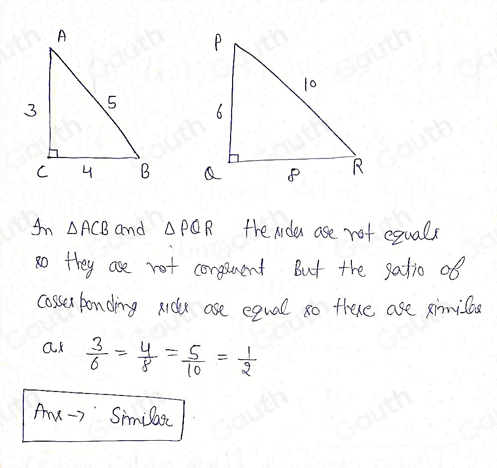 An △ ACB and △ PQR tre rides ase not equals 
8othey ase not conguent But the satio of 
cossen bonding ridy ase equal so there are xinnicod 
a  3/6 = 4/8 = 5/10 = 1/2 
Ae-r Similatc