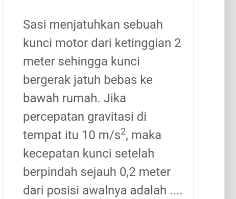 Sasi menjatuhkan sebuah 
kunci motor dari ketinggian 2
meter sehingga kunci 
bergerak jatuh bebas ke 
bawah rumah. Jika 
percepatan gravitasi di 
tempat itu 10m/s^2 , maka 
kecepatan kunci setelah 
berpindah sejauh 0,2 meter
dari posisi awalnya adalah ....