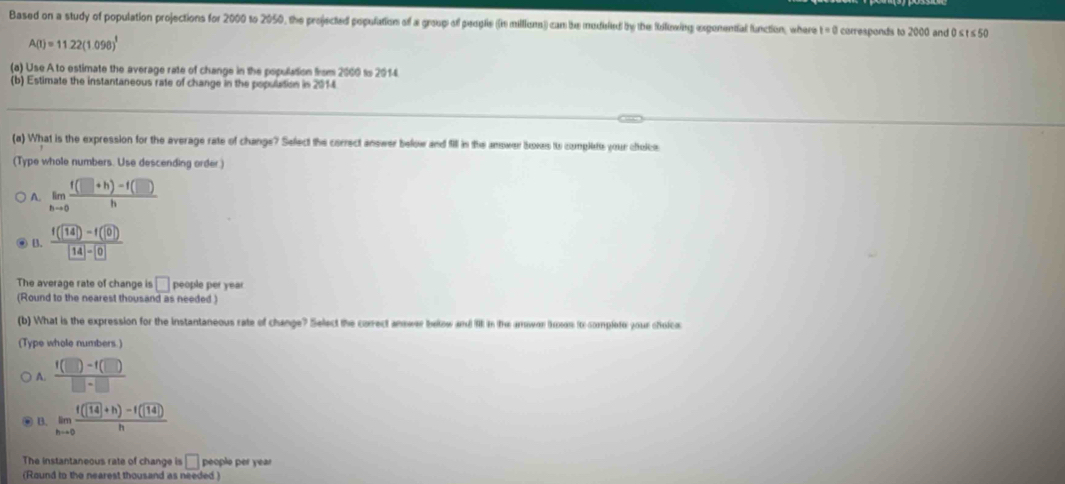 Based on a study of population projections for 2000 to 2050, the projected population of a group of peogle ((n milions)) can be medelied by the Roowing exgenential function, where t=0 corresponds to 2000 and 0 ≤ t ≤ 50
A(t)=11.22(1.09)^t
(a) Use A to estimate the average rate of change in the population firom 2000 to 2014.
(b) Estimate the instantaneous rate of change in the population in 2014
(a) What is the expression for the average rate of change? Select the correct answer below and fill in the answer boxes ito complete your choice
(Type whole numbers. Use descending order
A. limlimits _hto 0 (f(□ +h)-f(□ ))/h 
@ B. frac f(14)-f(0) 14- 0
The average rate of change is □ people per year
(Round to the nearest thousand as needed )
(b) What is the expression for the instantaneous rate of change? Select the correct answer below and II in the amower (kos ito-complete your cholc
(Type whole numbers )
A.  (f(□ )-f(□ ))/□ -□  
B. limlimits _hto 0 (f(sqrt(14)+h)-f(sqrt(14)))/h 
The instantaneous rate of change is □ people per year
(Round to the nearest thousand as needed )