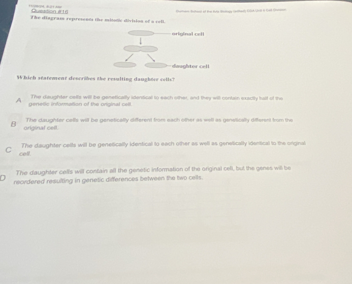 11/2/24, 8:21 AM Question #16
Dumem School of the Arts Bology (edited) CDA Unit 4 Cell Diision
The diagram represents the mitotic division of a cell.
Which statement describes the resulting daughter cells?
The daughter cells will be genetically identical to each other, and they will contain exactly half of the
A genetic information of the original cell.
The daughter cells will be genetically different from each other as well as genetically different from the
B original cell.
The daughter cells will be genetically identical to each other as well as genetically identical to the original
C cell.
The daughter cells will contain all the genetic information of the original cell, but the genes will be
reordered resulting in genetic differences between the two cells.