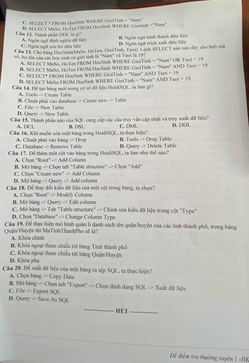 C. SELECT * FROM HocSinh WHERE GioiTinh = 'Nam'
D. SELECT MaSo, HoTen FROM HocSinh WHERE Gioitinh = 'Nam''
Câu 12. Thành phần DDL là gì?
A. Ngôn ngữ định nghĩa dữ liệu B. Ngôn ngữ hình thành dữu liệu
C. Ngôn ngữ xóa bỏ dữu liệu D. Ngôn ngữ trích xuất dữu liệu
Câu 13. Cho bảng HocSinh(MaSo. HoTen, GioiTinh, Tuoi). Lệnh SELECT nào sau đây cho biết mã
số, họ tên của các hoc sinh có giới tính là "Nam" và Tuoi là 19?
A. SELECT MaSo, HoTen FROM HocSinh WHERE GioiTinh =''Nam' OR Tuoi = 19
B. SELECT MaSo, HoTen FROM HocSinh WHERE GioiTinh =''Nam' AND Tuoi = 19
C. SELECT* FROM HocSinh WHERE GioiTinh =''Nam'' AND Tuoi =19
D. SELECT MaSo FROM HocSinh WHERE GioiTinh =''Nam'' AND Tuoi =19
Câu 14. Để tạo bảng mới trong cơ sở dữ liệu HeidiSQL, ta làm gì?
A. Tools -> Create Table
B. Chuột phải vào database -> Create new Table
C. File -> New Table
D. Query -> New Table
Câu 15. Thành phần nào của SQL cung cấp các câu truy vấn cập nhật và truy xuất dữ liệu?
A. DCL B. DSL C. DML D. DDL
Câu 16. Khi muốn xóa một bảng trong HeidiSQL, ta thực hiện?
A. Chuột phải vào bảng -> Drop B. Tools -> Drop Table
C. Database -> Remove Table D. Query -> Delete Table
Câu 17. Để thêm một cột vào bảng trong HeidiSQL, ta làm như thế nào?
A. Chọn "Root" -> Add Column
B. Mở bảng -> Chọn tab "Table structure" -> Chọn "Add"
C. Chọn "Create new" -> Add Column
D. Mở bảng -> Query -> Add column
Câu 18. Để thay đổi kiểu dữ liệu của một cột trong bảng, ta chọn?
A. Chọn "Root" -> Modify Column
B. Mở bảng -> Query -> Edit column
C. Mở bảng -> Tab "Table structure" -> Chỉnh sửa kiểu dữ liệu trong cột "Type"
D. Chọn "Database" -> Change Column Type
Câu 19. Để thực hiện mô hình quản lí danh sách tên quận/huyện của các tỉnh thành phố, trong bảng
Quận/Huyện thì MaTinhThanhPho sẽ là?
A. Khóa chính
B. Khóa ngoại tham chiếu tới bảng Tỉnh thành phố
C. Khóa ngoại tham chiếu tới bảng Quận/Huyện
D. Khóa phụ
Câu 20. Để xuất dữ liệu của một bảng ra tệp SQL, ta thực hiện?
A. Chọn bảng -> Copy Data
B. Mở bảng -> Chọn tab "Export" -> Chọn định dạng SQL -> Xuất dữ liệu
C. File -> Export SQL
D. Query -> Save As SQL
_hét_
Đề điểm tra thường xuyên 1 -HK