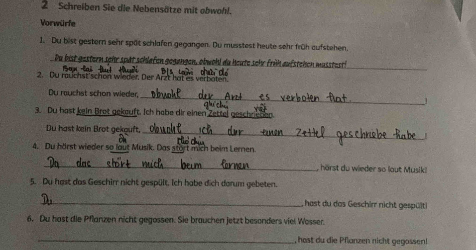 Schreiben Sie die Nebensätze mit obwohl. 
Vorwürfe 
1. Du bist gestern sehr spät schlafen gegangen. Du musstest heute sehr früh aufstehen. 
_ 
Du bist gestern sehr spät schlafen gegangen, obwohl du heute sehr früh aufstehen musstest! 
2. Du rauchst schon wieder. Der Arzt hat es verboten. 
_ 
Du rauchst schon wieder, 
3. Du hast kein Brot gekauft. Ich habe dir einen 2 _ 
_ 
Du hast kein Brot gekauft, 
4. Du hörst wieder so laut Musik. Das stört mich beim Lernen. 
_ 
, hörst du wieder so laut Musikl 
5. Du hast das Geschirr nicht gespült. Ich habe dich dorum gebeten. 
_, hast du das Geschirr nicht gespült! 
6. Du hast die Pflanzen nicht gegossen. Sie brauchen jetzt besonders viel Wosser. 
_, hast du die Pflanzen nicht gegossen!