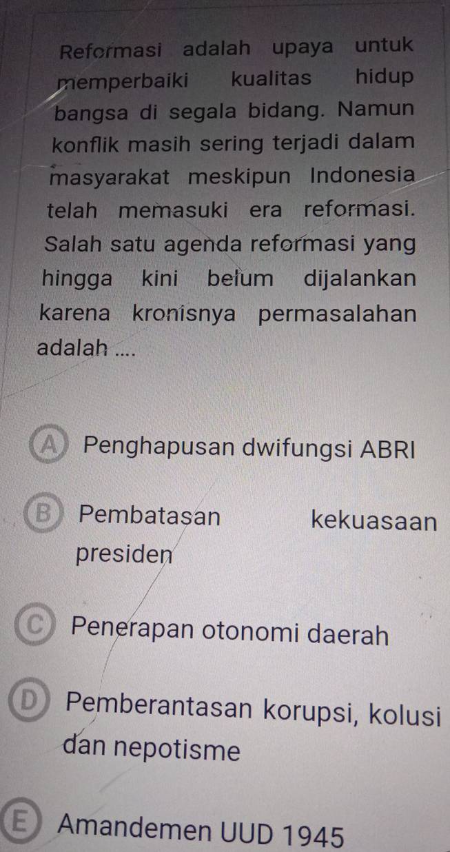 Reformasi adalah upaya untuk
memperbaiki kualitas hidup
bangsa di segala bidang. Namun
konflik masih sering terjadi dalam
masyarakat meskipun Indonesia
telah memasuki era reformasi.
Salah satu agenda reformasi yang
hingga kini belum dijalankan
karena kronisnya permasalahan
adalah ....
A Penghapusan dwifungsi ABRI
B Pembatașan kekuasaan
presiden
C Penerapan otonomi daerah
D Pemberantasan korupsi, kolusi
dan nepotisme
E Amandemen UUD 1945