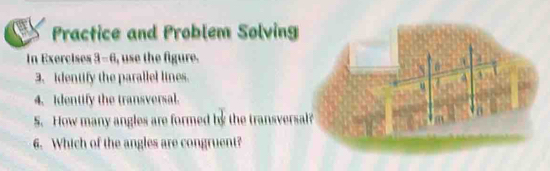 Practice and Problem Solving 
In Exercises 3-6 , use the figure. 4 
a 
3. identify the parallel lines a 1 
u 
4. Identify the transversal. 
S. How many angles are formed by the transversal? m
6. Which of the angles are congruent?