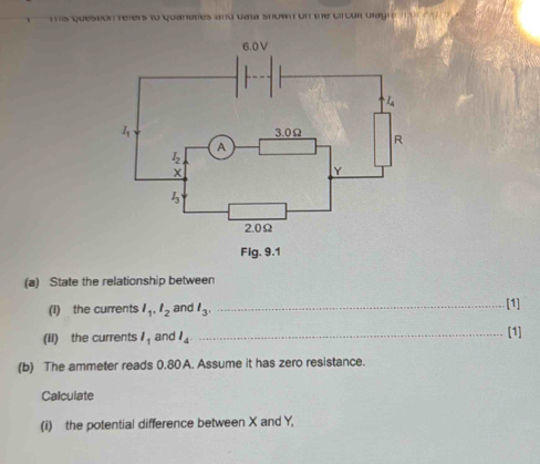 his Queston refers to quanutes and data snown on the circul ulagr 
(a) State the relationship between 
(I) the currents l_1, l_2 and l_3, _[1] 
(II) the currents l_1 and l_4
_[1] 
(b) The ammeter reads 0.80 A. Assume it has zero resistance. 
Calculate 
(i) the potential difference between X and Y,