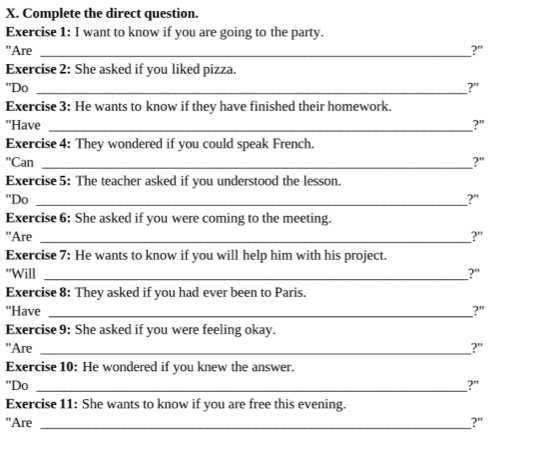 Complete the direct question. 
Exercise 1: I want to know if you are going to the party. 
"Are _?" 
Exercise 2: She asked if you liked pizza. 
"Do _?" 
Exercise 3: He wants to know if they have finished their homework. 
''Have_ 
?" 
Exercise 4: They wondered if you could speak French. 
''Can _?" 
Exercise 5: The teacher asked if you understood the lesson. 
"Do _?" 
Exercise 6: She asked if you were coming to the meeting. 
"Are _?' 
Exercise 7: He wants to know if you will help him with his project. 
"Will _?" 
Exercise 8: They asked if you had ever been to Paris. 
"Have _?" 
Exercise 9: She asked if you were feeling okay. 
"Are _?" 
Exercise 10: He wondered if you knew the answer. 
"Do _?" 
Exercise 11: She wants to know if you are free this evening. 
"Are _?"