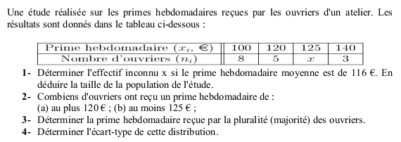 Une étude réalisée sur les primes hebdomadaires reçues par les ouvriers d'un atelier. Les
résultats sont donnés dans le tableau ci-dessous :
1- Déterminer l'effectif inconnu x si le prime hebdomadaire moyenne est de 116 €. En
déduire la taille de la population de l'étude.
2- Combiens d'ouvriers ont reçu un prime hebdomadaire de :
(a) au plus 120€ ; (b) au moins 125 € ;
3- Déterminer la prime hebdomadaire reçue par la pluralité (majorité) des ouvriers.
4- Déterminer l'écart-type de cette distribution.