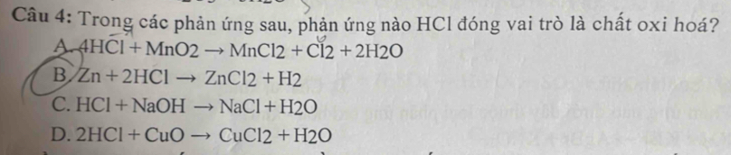 Trong các phản ứng sau, phản ứng nào HCl đóng vai trò là chất oxi hoá?
A 4HCl+MnO2to MnCl2+Cl2+2H2O
B Zn+2HClto ZnCl2+H2
C. HCl+NaOHto NaCl+H2O
D. 2HCl+CuOto CuCl2+H2O