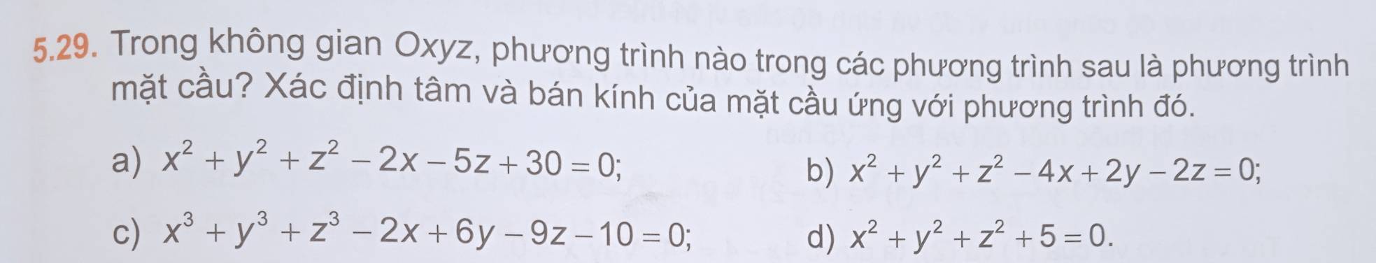 Trong không gian Oxyz, phương trình nào trong các phương trình sau là phương trình
mặt cầu? Xác định tâm và bán kính của mặt cầu ứng với phương trình đó.
a) x^2+y^2+z^2-2x-5z+30=0;
b) x^2+y^2+z^2-4x+2y-2z=0;
c) x^3+y^3+z^3-2x+6y-9z-10=0; d) x^2+y^2+z^2+5=0.