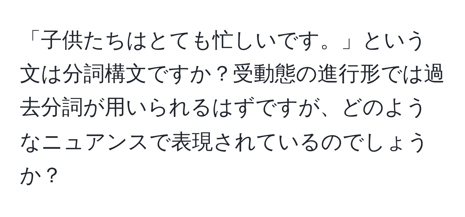 「子供たちはとても忙しいです。」という文は分詞構文ですか？受動態の進行形では過去分詞が用いられるはずですが、どのようなニュアンスで表現されているのでしょうか？