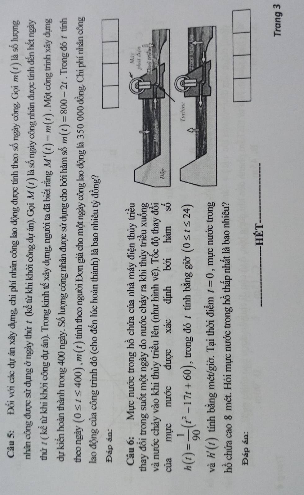 Đối với các dự án xây dựng, chi phí nhân công lao động được tính theo số ngày công. Gọi m(t) là số lượng 
nhân công được sử dụng ở ngày thứ t (kể từ khi khởi công dự án). Gọi M(t) là số ngày công nhân được tính đến hết ngày 
thứ # ( kể từ khi khởi công dự án). Trong kinh tế xây dựng, người ta đã biết rằng M'(t)=m(t). Một công trình xây dựng 
dự kiến hoàn thành trong 400 ngày. Số lượng công nhân được sử dụng cho bởi hàm số m(t)=800-2t. Trong đó t tính 
theo ngày (0≤ t≤ 400), m(t) tính theo người Đơn giá cho một ngày công lao động là 350 000 đồng. Chi phí nhân công 
lao động của công trình đó (cho đến lúc hoàn thành) là bao nhiêu tỷ đồng? 
Đáp ản: 
Câu 6: Mực nước trong hồ chứa của nhà máy điện thủy triều 
thay đổi trong suốt một ngày do nước chảy ra khi thủy triều xuống 
và nước chảy vào khi thủy triều lên (như hình vẽ). Tốc độ thay đổi 
của mực nước được xác định bởi hàm số
h(t)= 1/90 (t^2-17t+60) , trong đó t tính bằng giờ (0≤ t≤ 24)
và h'(t) tính bằng mét/giờ. Tại thời điểm t=0 , mực nước trong 
hồ chứa cao 8 mét. Hỏi mực nước trong hồ thấp nhất là bao nhiêu? 
Đáp án: 
_hét_ 
Trang 3