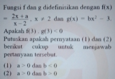 Fungsi f dan g didefinisikan dengan f(x)
= (2x+a)/x-2 , x!= 2 dan g(x)=bx^2-3. 
Apakah f(3)· g(3)<0</tex> 
Putuskan apakah pernyataan (1) dan (2)
berikut cukup untuk menjawab
pertanyaan tersebut.
(1) a>0 dan b<0</tex> 
(2) a>0 dan b>0