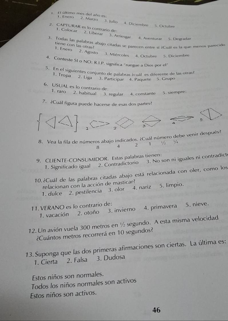 Enero
1. El último mes del año es: 2. Marzo 3. Julio 4. Diciembre 5. Octubre
2. CAPTURAR es lo contrario de:
1. Colocar  2. Liberar 3. Arriesgar 4. Aventurar 5. Degradar
3. Todas las palabras abajo citadas se parecen entre sí ¿Cuál es la que menos parecido
tiene con las otras?
1. Enero 2. Agosto 3. Miércoles 4. Octubre 5. Diciembre
4. Conteste SI o NO: R.I.P. significa “ruegue a Dios por el”
5. En el siguientes conjunto de palabras ¿cuáles diferente de las otras
1. Tropa 2. Liga 3. Participar 4. Paquete 5. Grupo
6. USUAL es lo contrario de:
1. raro 2. habitual 3. regular 4. constante 5. siempre:
7. ¿Cuál figura puede hacerse de esas dos partes?
1 2 3 4 5
8. Vea la fila de números abajo indicados. ¿Cuál número debe venir después?
8 4 2 1 ½ ¼
9. CLIENTE-CONSUMIDOR. Estas palabras tienen:
1. Significado igual 2. Contradictorio 3. No son ni iguales ni contradict
10.¿Cuál de las palabras citadas abajo está relacionada con oler, como los
relacionan con la acción de masticar?
1. dulce 2. pestilencia 3. olor 4. nariz 5. limpio.
11. VERANO es lo contrario de:
1. vacación 2. otoño 3. invierno 4. primavera 5. nieve.
12. Un avión vuela 300 metros en ½ segundo. A esta misma velocidad
¿Cuántos metros recorrerá en 10 segundos?
13. Suponga que las dos primeras afirmaciones son ciertas. La última es:
1. Cierta 2. Falsa 3. Dudosa
Estos niños son normales.
Todos los niños normales son activos
Estos niños son activos.
46